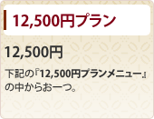 12,500円プラン 12,500円 下記の『12,500円プランメニュー』の中からお一つ。