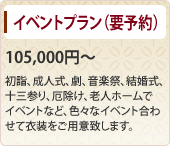 イベントプラン（要予約） 105,000円～ 初詣、成人式、劇、音楽祭、結婚式、十三参り、厄除け、老人ホームでイベントなど、色々なイベント合わせて衣装をご用意致します。