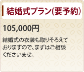 結婚式プラン（要予約） 105,000円　 結婚式の衣装も取りそろえておりますので、まずはご相談くださいませ。