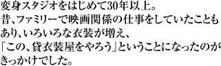 変身スタジオをはじめて30年以上。昔、ファミリーで映画関係の仕事をしていたこともあり、いろいろな衣装が増え、「この、貸衣装屋をやろう」ということになったのがきっかけでした。